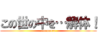 この世の中を…解体！ (nonomura)