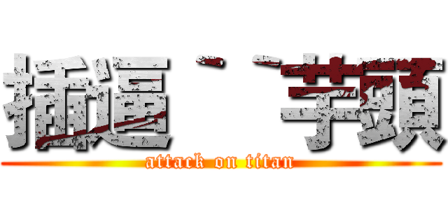 插逼‵‵芋頭 (attack on titan)