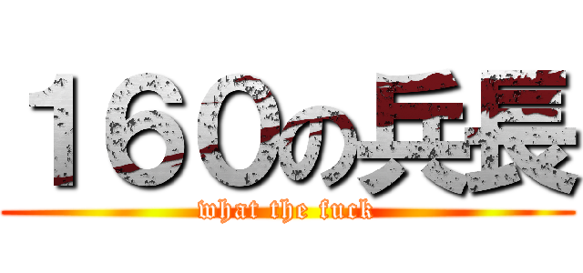１６０の兵長 (what the fuck)
