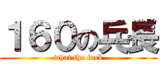 １６０の兵長 (what the fuck)