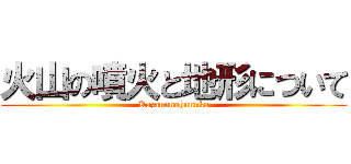 火山の噴火と地形について (Kazannnohunnka)