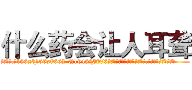 什么药会让人耳聋 (什么药会让人耳聋【电.话186x0156x9662-Q194843976林氏药业】我们做的是长期生意,靠的是老客户长期支持
参考消息网2月20日报道 韩媒称，“剩女多、离婚率高的城市，房价一定会上涨。”这是中国经济学家金岩石2016年12月参加在上海举行的房地产相关论坛时说的话。
)