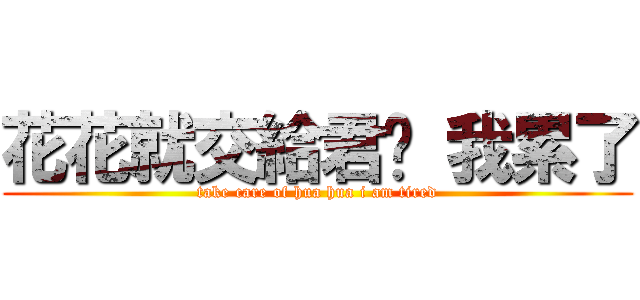 花花就交給君啦 我累了 (take care of hua hua i am tired)