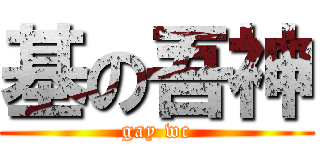 基の吾神 (gay wc)