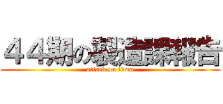 ４４期の製造課報告 (attack on titan)