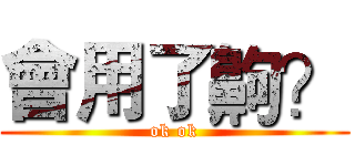 會用了齁？ (ok ok)