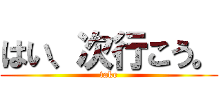 はい、次行こう。 (take)