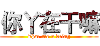 你丫在干嘛 (what are u doing)