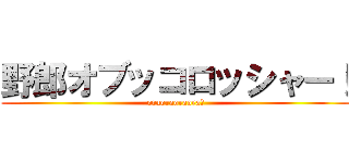 野郎オブッコロッシャー！ (oraoraoraora！)