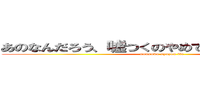 あのなんだろう、嘘つくのやめてもらっていいですか (nansuka syazou tte)