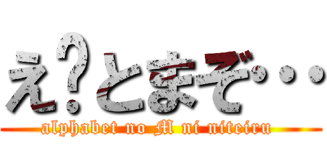え〜とまぞ… (alphabet no M ni niteiru )