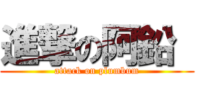 進撃の阿鉛  (attack on plumbum)
