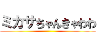 ミカサちゃんきゃわわ ()