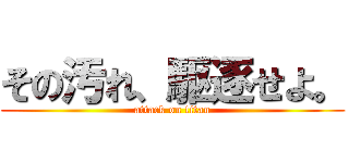 その汚れ、駆逐せよ。 (attack on titan)