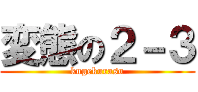 変態の２－３ (kugekurasu)