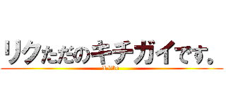 リクただのキチガイです。 (I like )