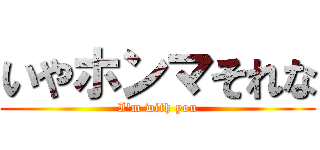 いやホンマそれな (I'm with you)