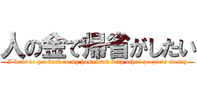 人の金で帰省がしたい (I want to get back to my hometown with other people's money)