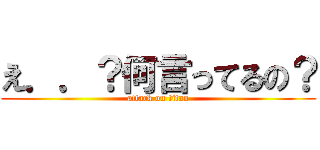 え．．？何言ってるの？ (attack on titan)