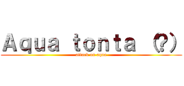 Ａｑｕａ ｔｏｎｔａ （？） (attack on aqua)