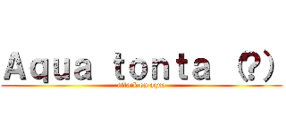 Ａｑｕａ ｔｏｎｔａ （？） (attack on aqua)