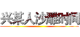 兴某人沙雕时间 ()