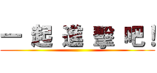 一 起 進 擊 吧！ ()