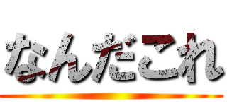 なんだこれ ()