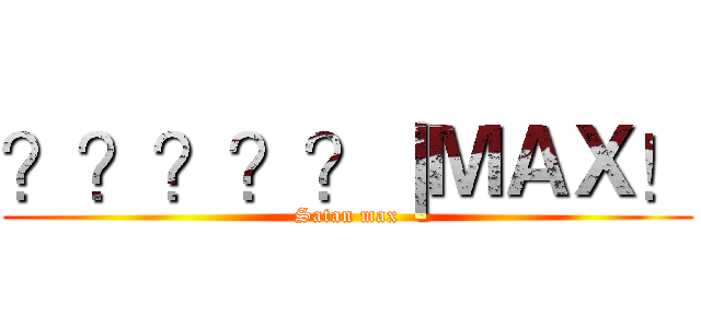 ？？？？？｜ＭＡＸ！ (Satan max)