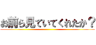 お前ら見ていてくれたか？ ()