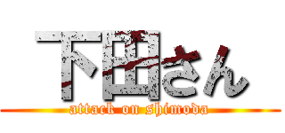  下田さん  (attack on shimoda)