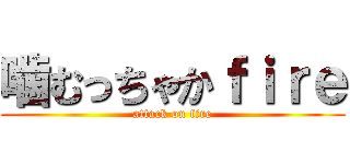 噛むっちゃかｆｉｒｅ (attack on fire)