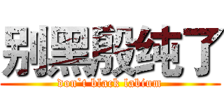 别黑殷纯了 (don`t black labium)