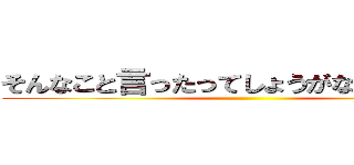 そんなこと言ったってしょうがないじゃないか ()