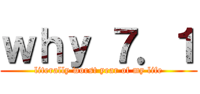 ｗｈｙ ７．１ (literally worst year of my life)