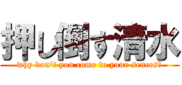 押し倒す清水 (why don\'t you come to your sences？)