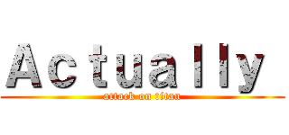 Ａｃｔｕａｌｌｙ  (attack on titan)