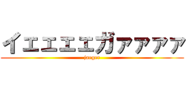 イェェェェガァァァァ (jaeger)