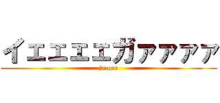 イェェェェガァァァァ (jaeger)