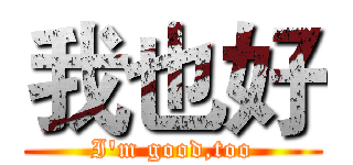 我也好 (I'm good,too)