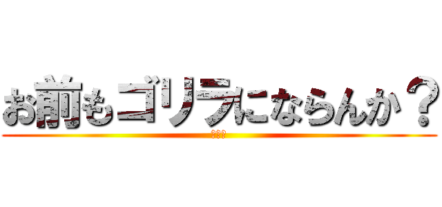 お前もゴリラにならんか？ (頼むべ)