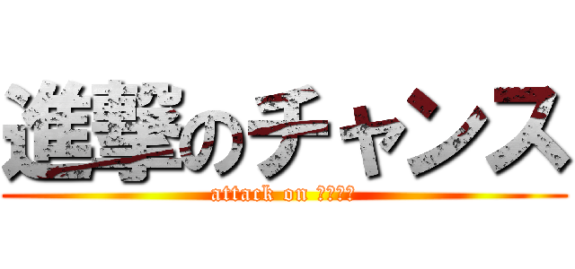 進撃のチャンス (attack on チャンス)