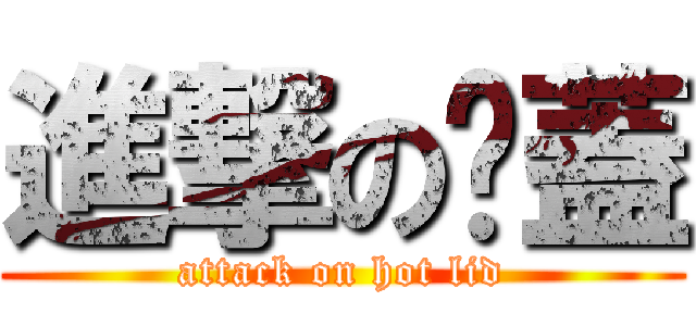 進撃の燙蓋 (attack on hot lid)