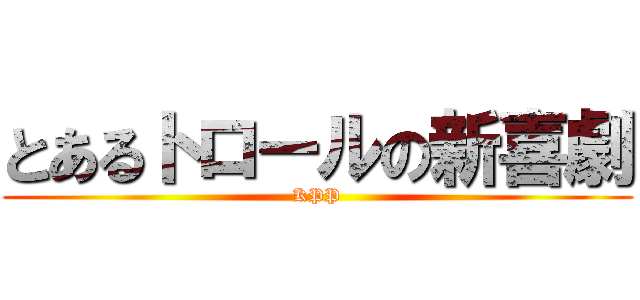 とあるトロールの新喜劇 (KPP)