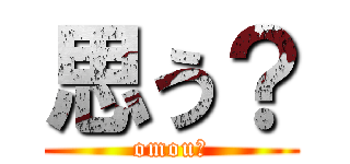 思う？ (omou?)