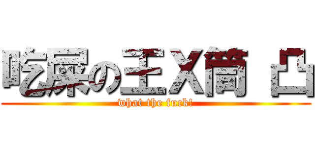 吃屎の王Ｘ筒 凸 (what the fuck!)