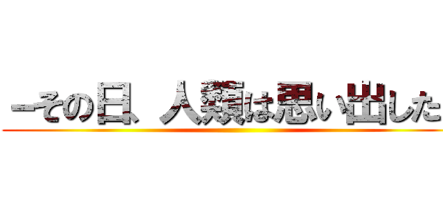 －その日、人類は思い出した－ ()