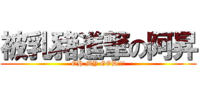 被乳豬進撃の阿昇 (OH MY GOD!!!)