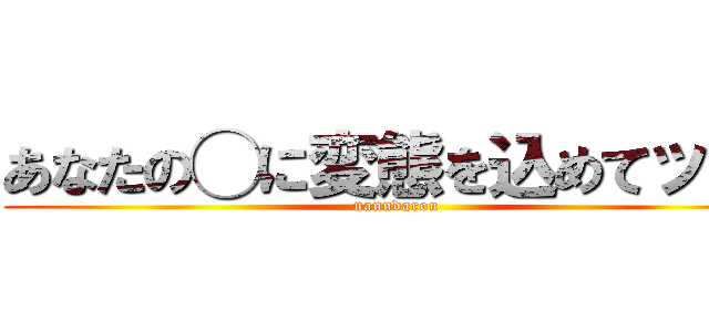 あなたの◯に変態を込めてッ！！ (nanndarou)