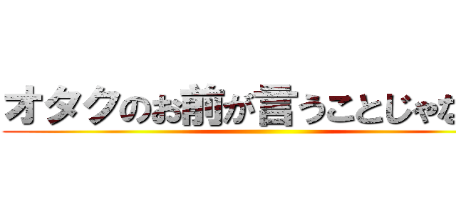 オタクのお前が言うことじゃない。 ()